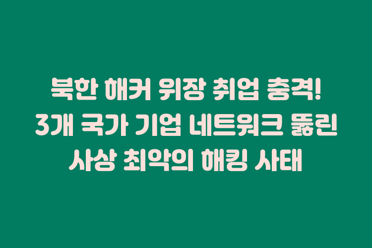 북한 해커 위장 취업 충격! 3개 국가 기업 네트워크 뚫린 사상 최악의 해킹 사태